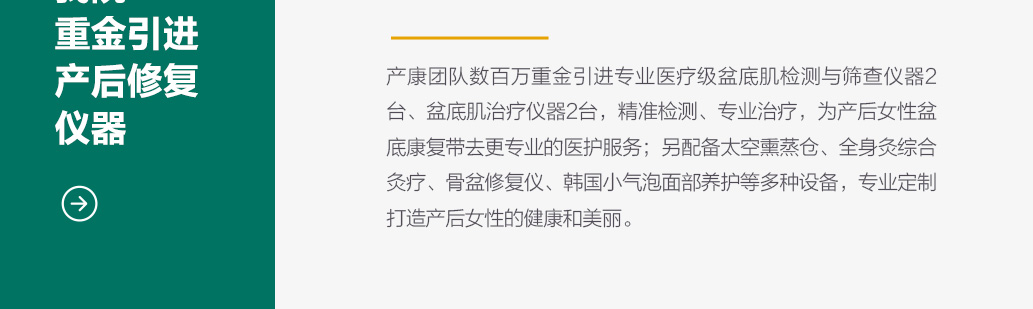 产康团队数百万重金引进专业医疗级盆底肌检测与筛查仪器2台、盆底肌治疗仪器2台，精准检测、专业治疗，为产后女性盆底康复带去更专业的医护服务；另配备太空熏蒸仓、全身灸综合灸疗、骨盆修复仪、韩国小气泡面部养护等多种设备，专业定制打造产后女性的健康和美丽