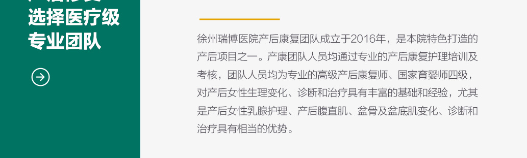 徐州瑞博医院产后康复团队成立于2016年 是本院特色打造的产后项目之一 产康团队人员均通过专业的产后康复护理培训及考核 团队人员均通过专业的产后康复护理培训及考核 团队人员均为专业的高级产后康复师 国家育婴师四级 对产后女性生理变化 诊断和治疗具有丰富的基础和经验 尤其是产后女性乳腺护理 产后腹直肌 盆骨及盆底肌变化诊断和治疗具有相当的优势