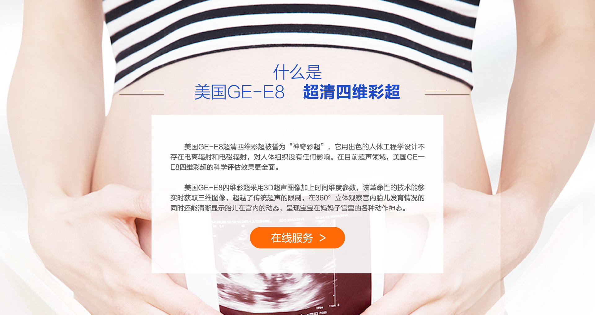 什么是美国GE-E8美国GE-E8超清四维彩超被誉为“神奇彩超”，它用出色的人体工程学设计不存在电离辐射和电磁辐射，对人体组织没有任何影响。在目前超声领域，美国GE一E8四维彩超的科学评估效果更全面。美国GE-E8四维彩超采用3D超声图像加上时间维度参数，该革命性的技术能够实时获取三维图像，超越了传统超声的限制，在360°立体观察宫内胎儿发育情况的同时还能清晰显示胎儿在宫内的动态，呈现宝宝在妈妈子宫里的各种动作神态。